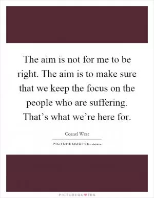 The aim is not for me to be right. The aim is to make sure that we keep the focus on the people who are suffering. That’s what we’re here for Picture Quote #1