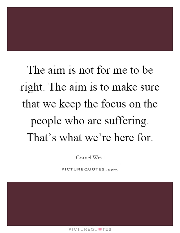 The aim is not for me to be right. The aim is to make sure that we keep the focus on the people who are suffering. That's what we're here for Picture Quote #1