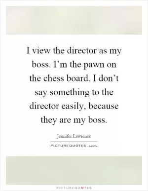 I view the director as my boss. I’m the pawn on the chess board. I don’t say something to the director easily, because they are my boss Picture Quote #1