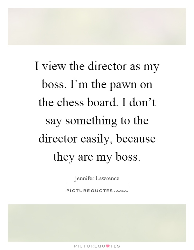 I view the director as my boss. I'm the pawn on the chess board. I don't say something to the director easily, because they are my boss Picture Quote #1