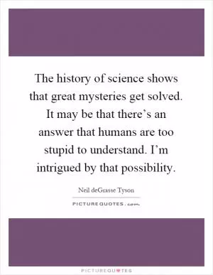 The history of science shows that great mysteries get solved. It may be that there’s an answer that humans are too stupid to understand. I’m intrigued by that possibility Picture Quote #1