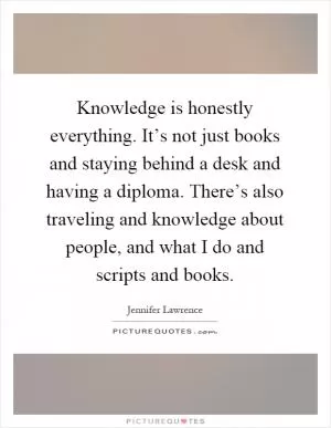 Knowledge is honestly everything. It’s not just books and staying behind a desk and having a diploma. There’s also traveling and knowledge about people, and what I do and scripts and books Picture Quote #1