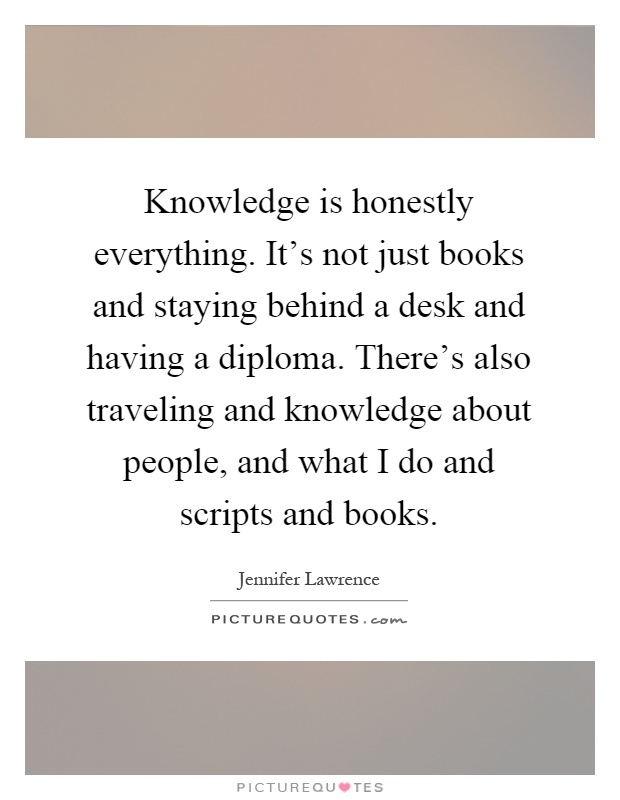 Knowledge is honestly everything. It's not just books and staying behind a desk and having a diploma. There's also traveling and knowledge about people, and what I do and scripts and books Picture Quote #1