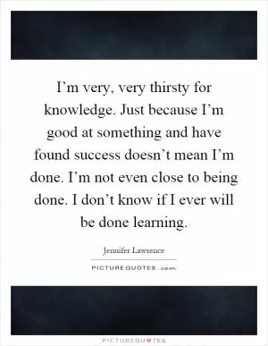 I’m very, very thirsty for knowledge. Just because I’m good at something and have found success doesn’t mean I’m done. I’m not even close to being done. I don’t know if I ever will be done learning Picture Quote #1