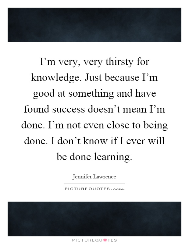 I'm very, very thirsty for knowledge. Just because I'm good at something and have found success doesn't mean I'm done. I'm not even close to being done. I don't know if I ever will be done learning Picture Quote #1