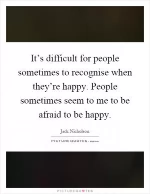 It’s difficult for people sometimes to recognise when they’re happy. People sometimes seem to me to be afraid to be happy Picture Quote #1