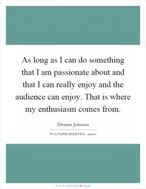 As long as I can do something that I am passionate about and that I can really enjoy and the audience can enjoy. That is where my enthusiasm comes from Picture Quote #1