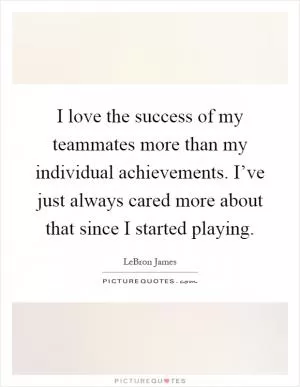 I love the success of my teammates more than my individual achievements. I’ve just always cared more about that since I started playing Picture Quote #1
