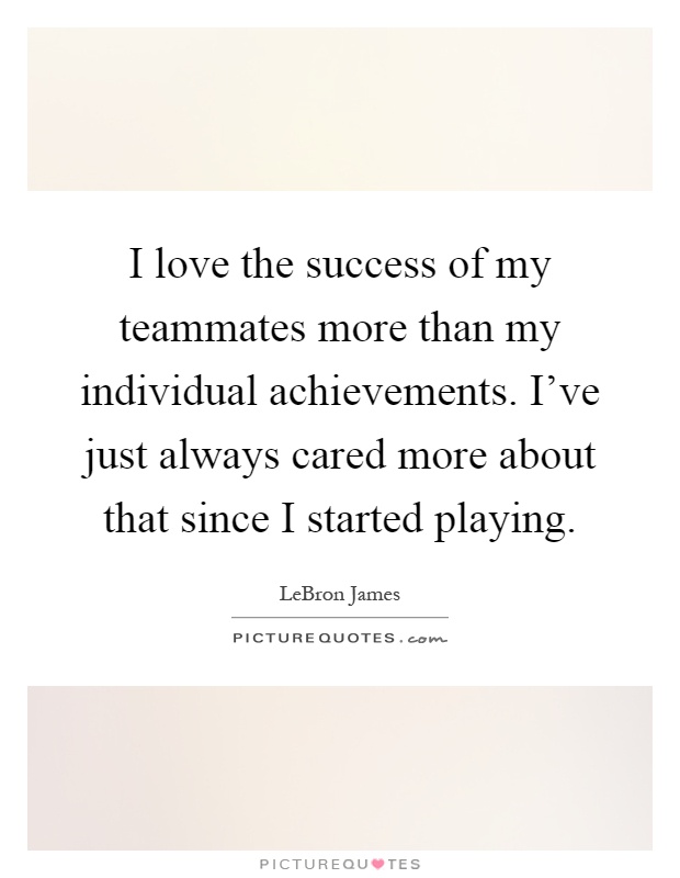 I love the success of my teammates more than my individual achievements. I've just always cared more about that since I started playing Picture Quote #1