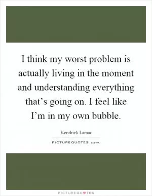I think my worst problem is actually living in the moment and understanding everything that’s going on. I feel like I’m in my own bubble Picture Quote #1