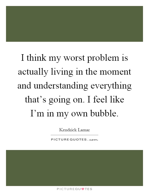 I think my worst problem is actually living in the moment and understanding everything that's going on. I feel like I'm in my own bubble Picture Quote #1
