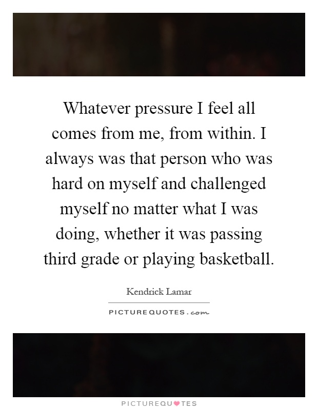 Whatever pressure I feel all comes from me, from within. I always was that person who was hard on myself and challenged myself no matter what I was doing, whether it was passing third grade or playing basketball Picture Quote #1