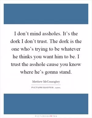 I don’t mind assholes. It’s the dork I don’t trust. The dork is the one who’s trying to be whatever he thinks you want him to be. I trust the asshole cause you know where he’s gonna stand Picture Quote #1
