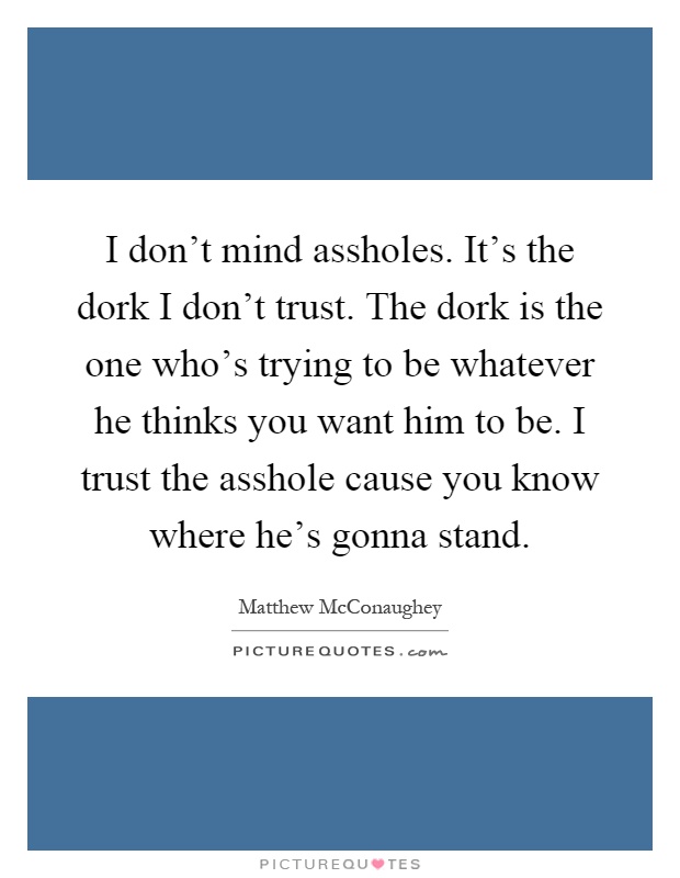 I don't mind assholes. It's the dork I don't trust. The dork is the one who's trying to be whatever he thinks you want him to be. I trust the asshole cause you know where he's gonna stand Picture Quote #1