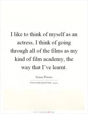 I like to think of myself as an actress, I think of going through all of the films as my kind of film academy, the way that I’ve learnt Picture Quote #1