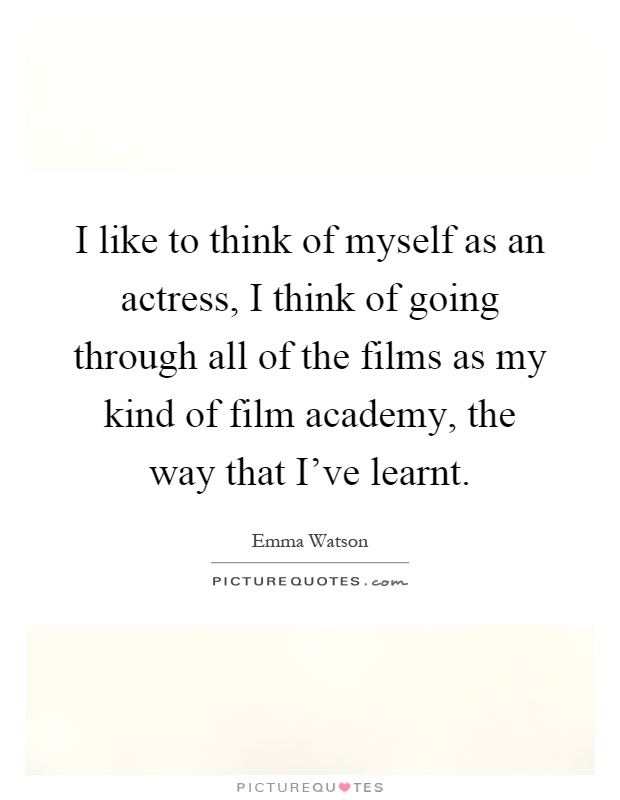 I like to think of myself as an actress, I think of going through all of the films as my kind of film academy, the way that I've learnt Picture Quote #1