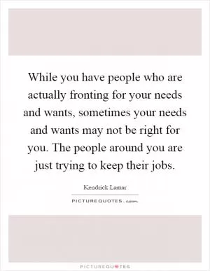 While you have people who are actually fronting for your needs and wants, sometimes your needs and wants may not be right for you. The people around you are just trying to keep their jobs Picture Quote #1