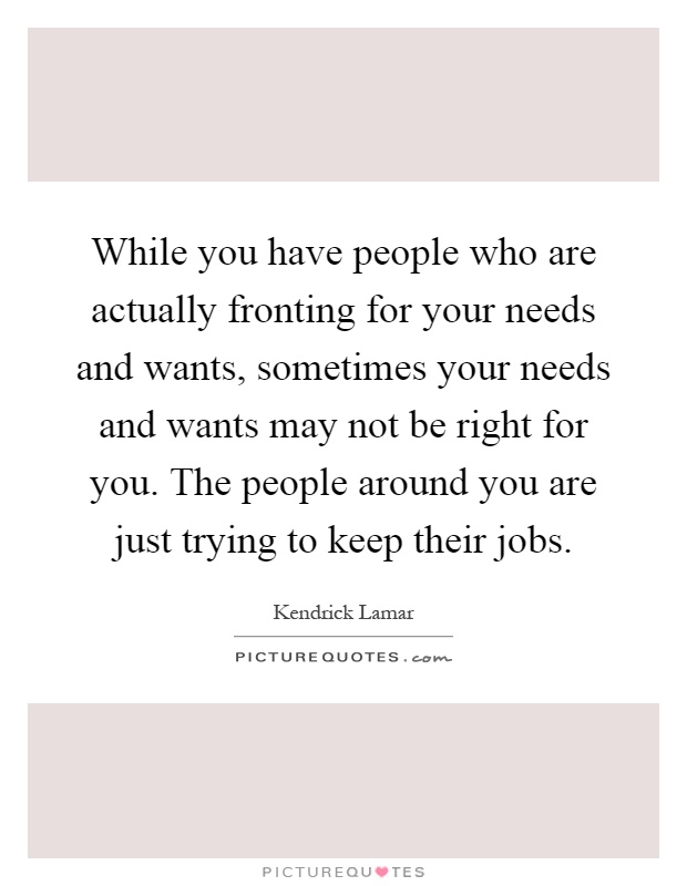 While you have people who are actually fronting for your needs and wants, sometimes your needs and wants may not be right for you. The people around you are just trying to keep their jobs Picture Quote #1