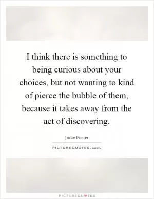 I think there is something to being curious about your choices, but not wanting to kind of pierce the bubble of them, because it takes away from the act of discovering Picture Quote #1