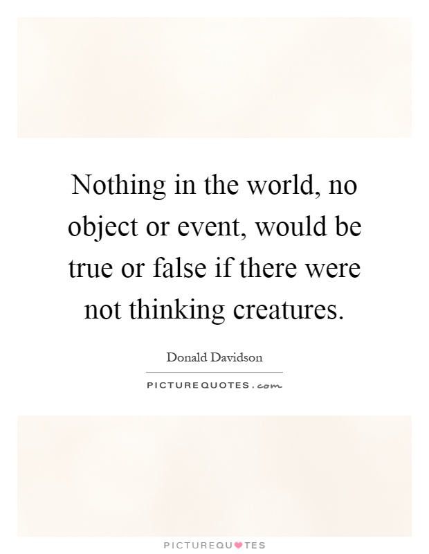Nothing in the world, no object or event, would be true or false if there were not thinking creatures Picture Quote #1