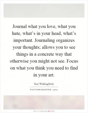 Journal what you love, what you hate, what’s in your head, what’s important. Journaling organizes your thoughts; allows you to see things in a concrete way that otherwise you might not see. Focus on what you think you need to find in your art Picture Quote #1