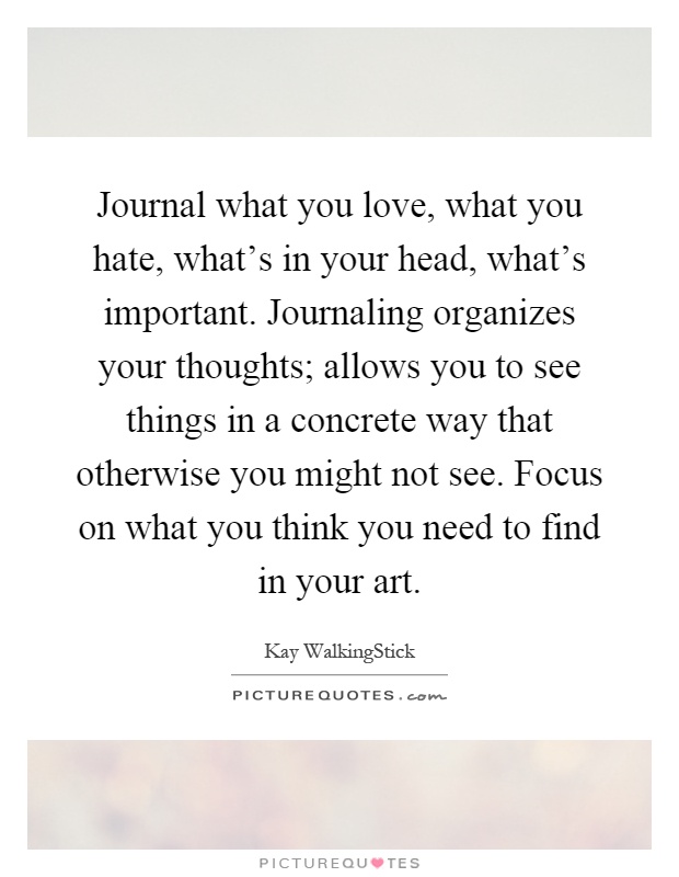 Journal what you love, what you hate, what's in your head, what's important. Journaling organizes your thoughts; allows you to see things in a concrete way that otherwise you might not see. Focus on what you think you need to find in your art Picture Quote #1