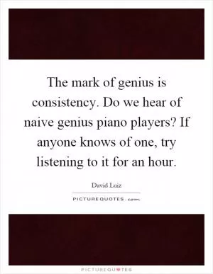 The mark of genius is consistency. Do we hear of naive genius piano players? If anyone knows of one, try listening to it for an hour Picture Quote #1