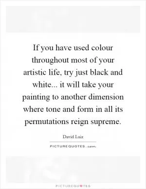 If you have used colour throughout most of your artistic life, try just black and white... it will take your painting to another dimension where tone and form in all its permutations reign supreme Picture Quote #1