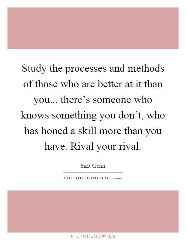 Study the processes and methods of those who are better at it than you... there's someone who knows something you don't, who has honed a skill more than you have. Rival your rival Picture Quote #1