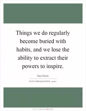 Things we do regularly become buried with habits, and we lose the ability to extract their powers to inspire Picture Quote #1