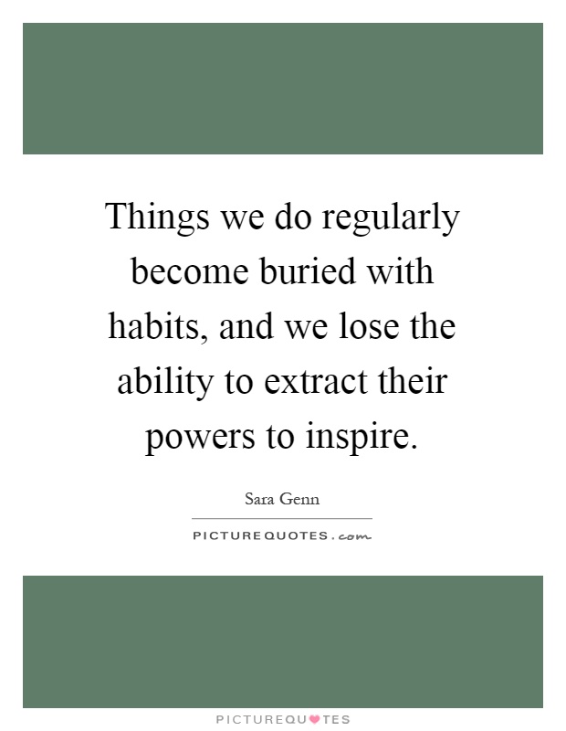 Things we do regularly become buried with habits, and we lose the ability to extract their powers to inspire Picture Quote #1