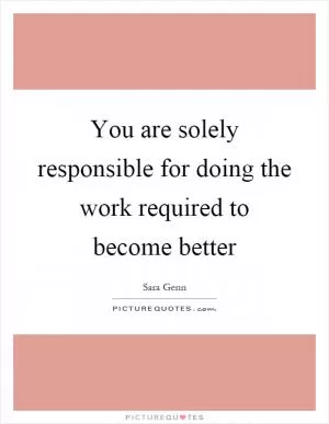 You are solely responsible for doing the work required to become better Picture Quote #1