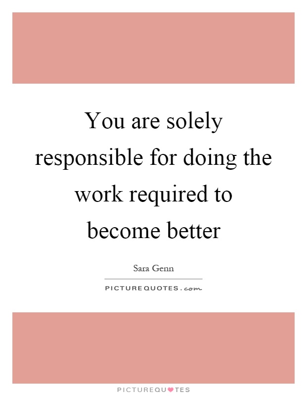 You are solely responsible for doing the work required to become better Picture Quote #1