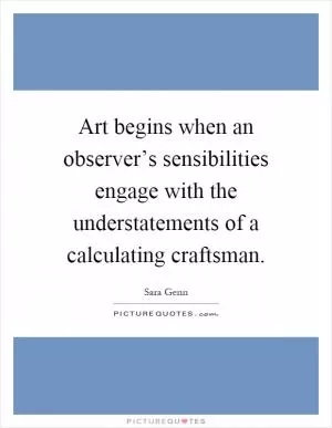 Art begins when an observer’s sensibilities engage with the understatements of a calculating craftsman Picture Quote #1