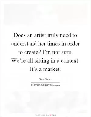 Does an artist truly need to understand her times in order to create? I’m not sure. We’re all sitting in a context. It’s a market Picture Quote #1