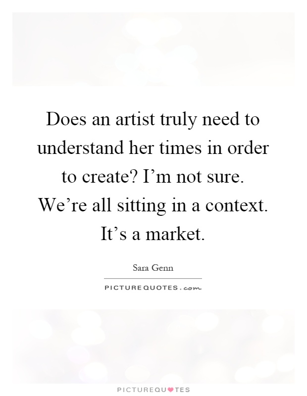 Does an artist truly need to understand her times in order to create? I'm not sure. We're all sitting in a context. It's a market Picture Quote #1