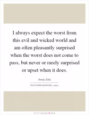 I always expect the worst from this evil and wicked world and am often pleasantly surprised when the worst does not come to pass, but never or rarely surprised or upset when it does Picture Quote #1
