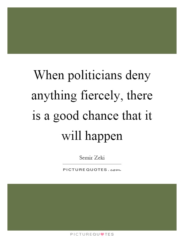 When politicians deny anything fiercely, there is a good chance that it will happen Picture Quote #1