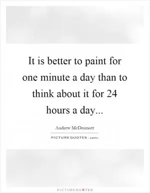 It is better to paint for one minute a day than to think about it for 24 hours a day Picture Quote #1