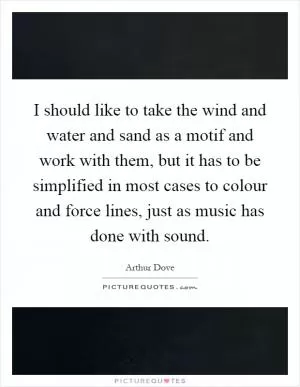I should like to take the wind and water and sand as a motif and work with them, but it has to be simplified in most cases to colour and force lines, just as music has done with sound Picture Quote #1