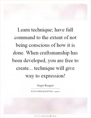 Learn technique; have full command to the extent of not being conscious of how it is done. When craftsmanship has been developed, you are free to create... technique will give way to expression! Picture Quote #1