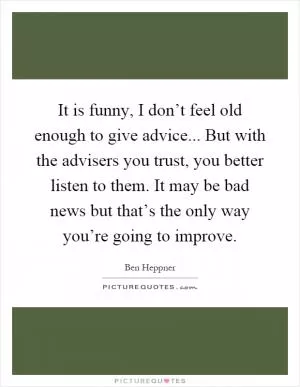 It is funny, I don’t feel old enough to give advice... But with the advisers you trust, you better listen to them. It may be bad news but that’s the only way you’re going to improve Picture Quote #1