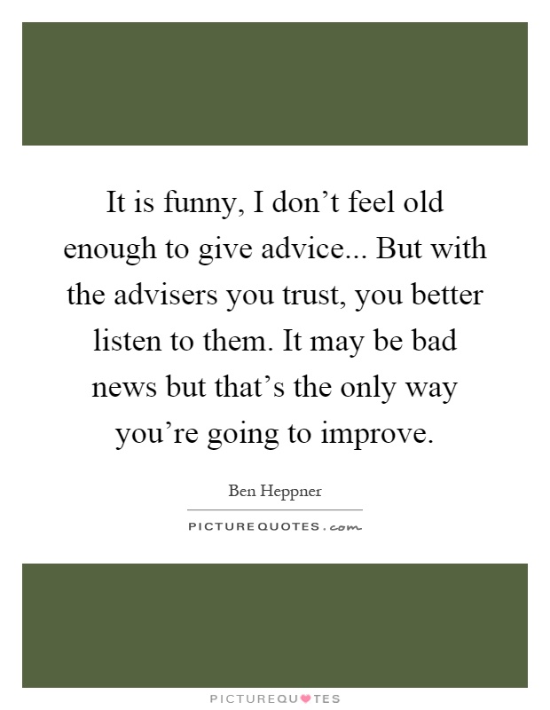 It is funny, I don't feel old enough to give advice... But with the advisers you trust, you better listen to them. It may be bad news but that's the only way you're going to improve Picture Quote #1