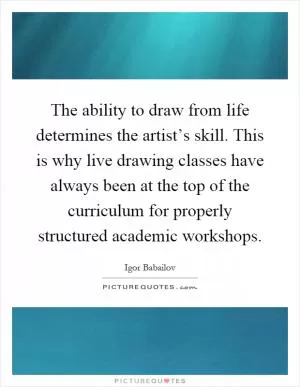The ability to draw from life determines the artist’s skill. This is why live drawing classes have always been at the top of the curriculum for properly structured academic workshops Picture Quote #1
