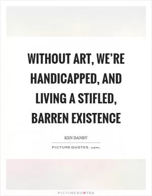 Without art, we’re handicapped, and living a stifled, barren existence Picture Quote #1