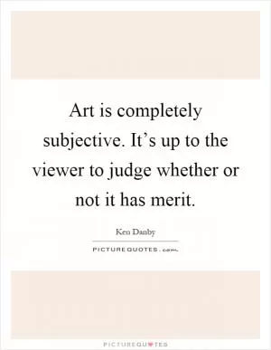 Art is completely subjective. It’s up to the viewer to judge whether or not it has merit Picture Quote #1