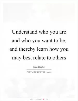 Understand who you are and who you want to be, and thereby learn how you may best relate to others Picture Quote #1