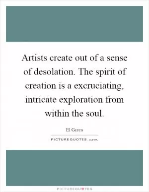 Artists create out of a sense of desolation. The spirit of creation is a excruciating, intricate exploration from within the soul Picture Quote #1
