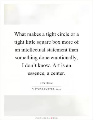 What makes a tight circle or a tight little square box more of an intellectual statement than something done emotionally, I don’t know. Art is an essence, a center Picture Quote #1