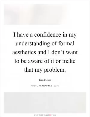 I have a confidence in my understanding of formal aesthetics and I don’t want to be aware of it or make that my problem Picture Quote #1